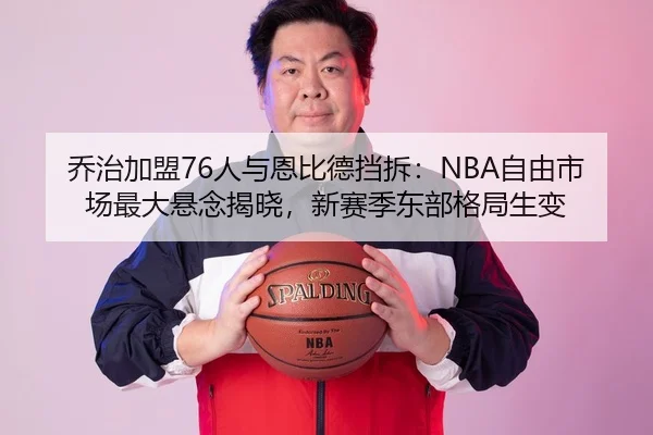 乔治加盟76人与恩比德挡拆：NBA自由市场最大悬念揭晓，新赛季东部格局生变