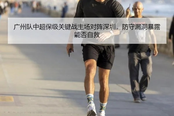 广州队中超保级关键战主场对阵深圳，防守漏洞暴露能否自救