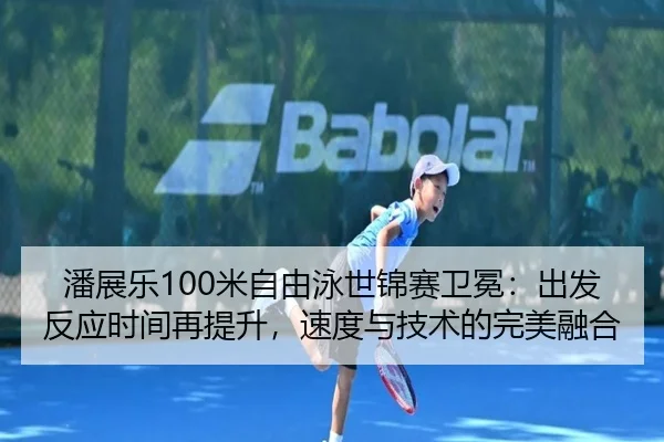 潘展乐100米自由泳世锦赛卫冕：出发反应时间再提升，速度与技术的完美融合