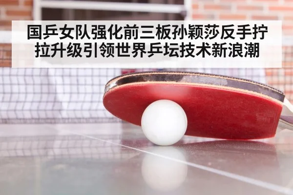 国乒女队强化前三板孙颖莎反手拧拉升级引领世界乒坛技术新浪潮