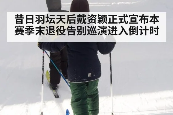 昔日羽坛天后戴资颖正式宣布本赛季末退役告别巡演进入倒计时