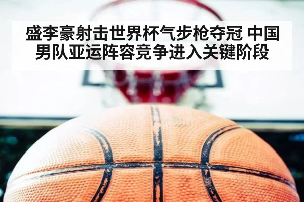盛李豪射击世界杯气步枪夺冠 中国男队亚运阵容竞争进入关键阶段